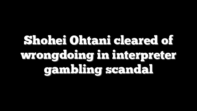 Shohei Ohtani cleared of wrongdoing in interpreter gambling scandal