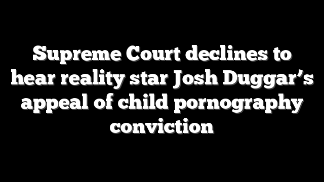 Supreme Court declines to hear reality star Josh Duggar’s appeal of child pornography conviction
