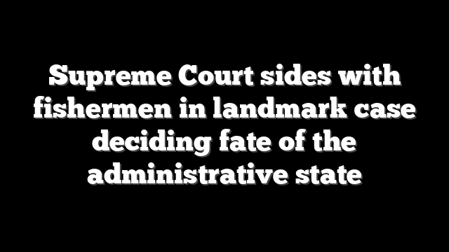 Supreme Court sides with fishermen in landmark case deciding fate of the administrative state