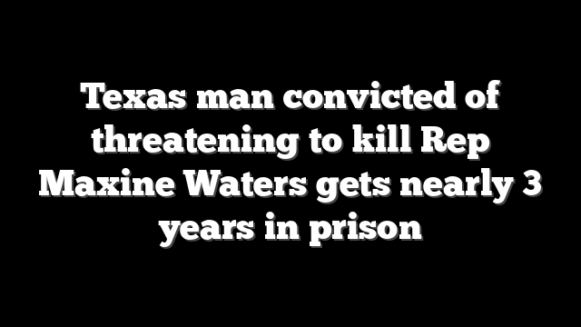 Texas man convicted of threatening to kill Rep Maxine Waters gets nearly 3 years in prison