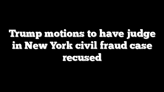 Trump motions to have judge in New York civil fraud case recused