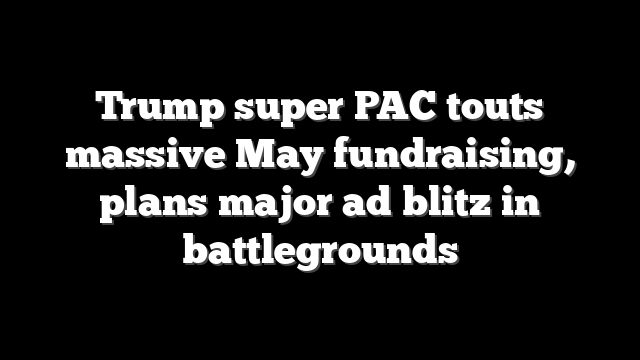 Trump super PAC touts massive May fundraising, plans major ad blitz in battlegrounds