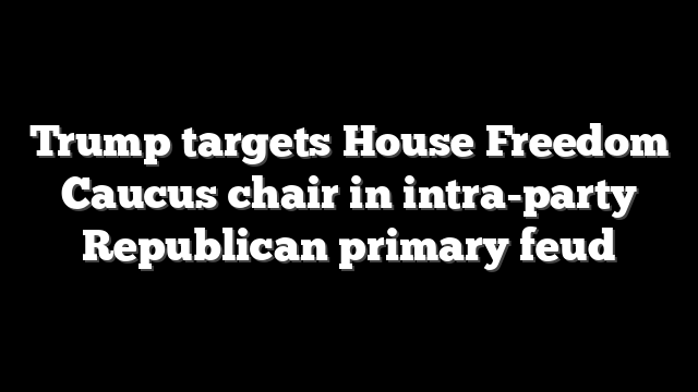 Trump targets House Freedom Caucus chair in intra-party Republican primary feud
