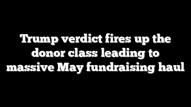 Trump verdict fires up the donor class leading to massive May fundraising haul