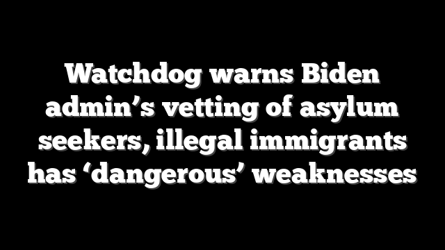 Watchdog warns Biden admin’s vetting of asylum seekers, illegal immigrants has ‘dangerous’ weaknesses