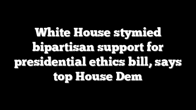 White House stymied bipartisan support for presidential ethics bill, says top House Dem