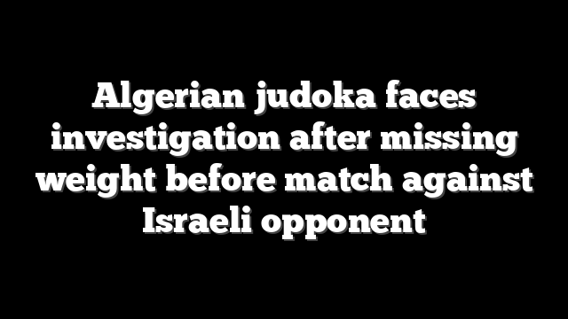 Algerian judoka faces investigation after missing weight before match against Israeli opponent