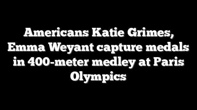 Americans Katie Grimes, Emma Weyant capture medals in 400-meter medley at Paris Olympics