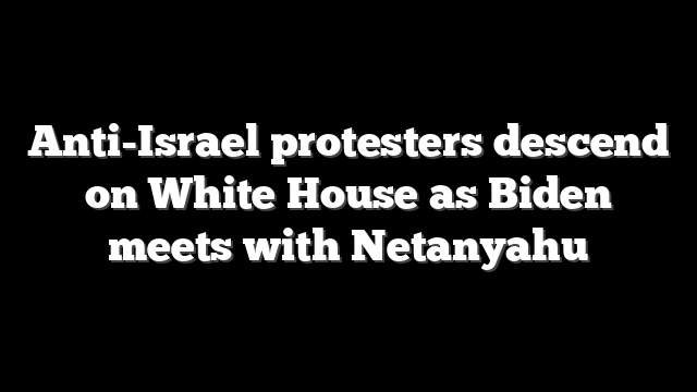 Anti-Israel protesters descend on White House as Biden meets with Netanyahu