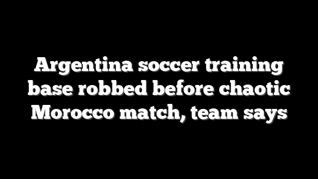 Argentina soccer training base robbed before chaotic Morocco match, team says