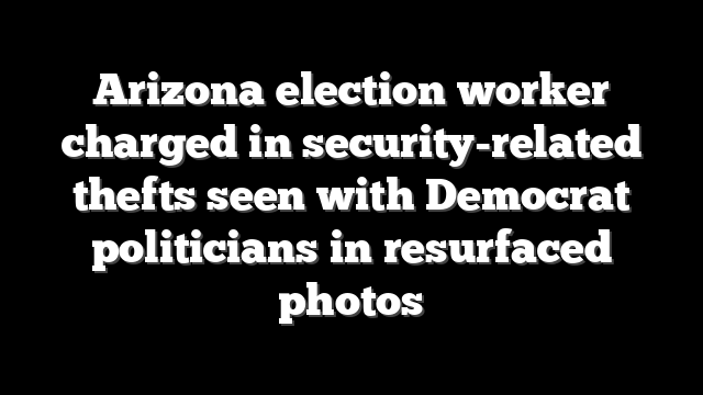 Arizona election worker charged in security-related thefts seen with Democrat politicians in resurfaced photos
