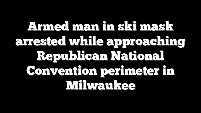 Armed man in ski mask arrested while approaching Republican National Convention perimeter in Milwaukee