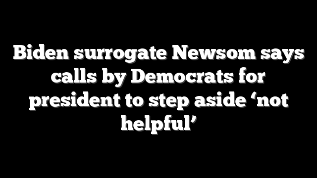 Biden surrogate Newsom says calls by Democrats for president to step aside ‘not helpful’