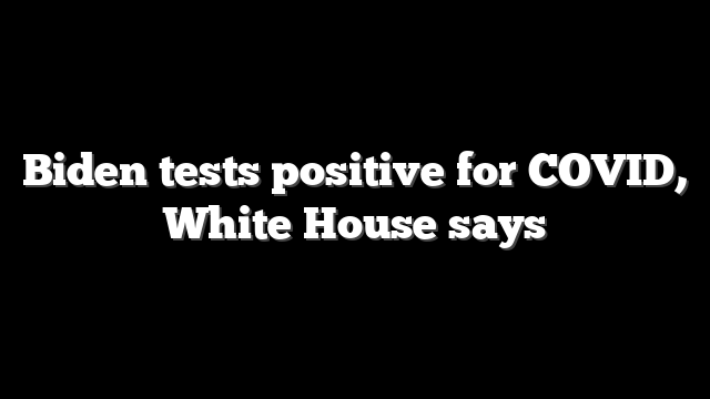 Biden tests positive for COVID, White House says