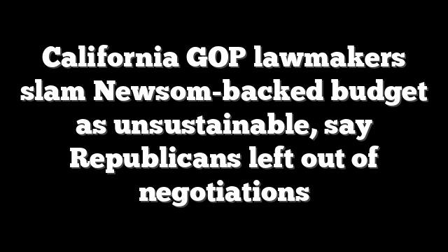 California GOP lawmakers slam Newsom-backed budget as unsustainable, say Republicans left out of negotiations