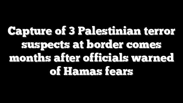 Capture of 3 Palestinian terror suspects at border comes months after officials warned of Hamas fears