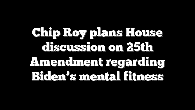 Chip Roy plans House discussion on 25th Amendment regarding Biden’s mental fitness