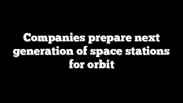 Companies prepare next generation of space stations for orbit