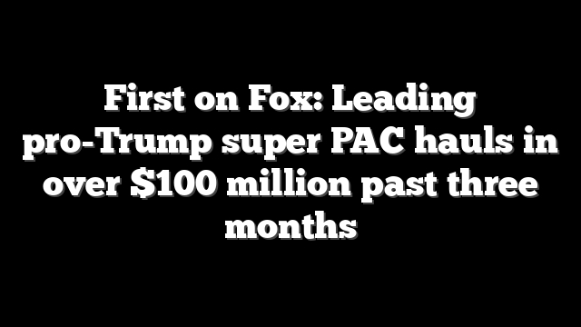 First on Fox: Leading pro-Trump super PAC hauls in over $100 million past three months