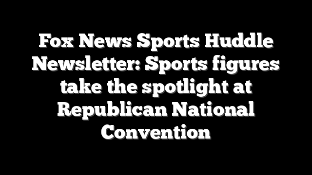 Fox News Sports Huddle Newsletter: Sports figures take the spotlight at Republican National Convention