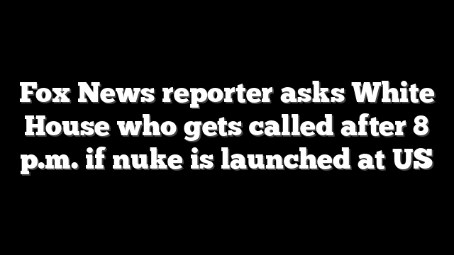 Fox News reporter asks White House who gets called after 8 p.m. if nuke is launched at US