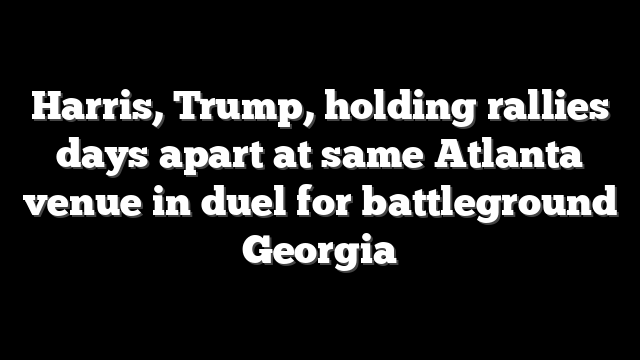 Harris, Trump, holding rallies days apart at same Atlanta venue in duel for battleground Georgia