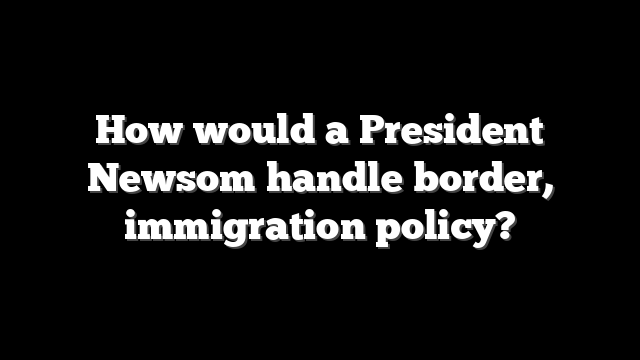 How would a President Newsom handle border, immigration policy?