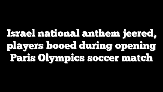 Israel national anthem jeered, players booed during opening Paris Olympics soccer match