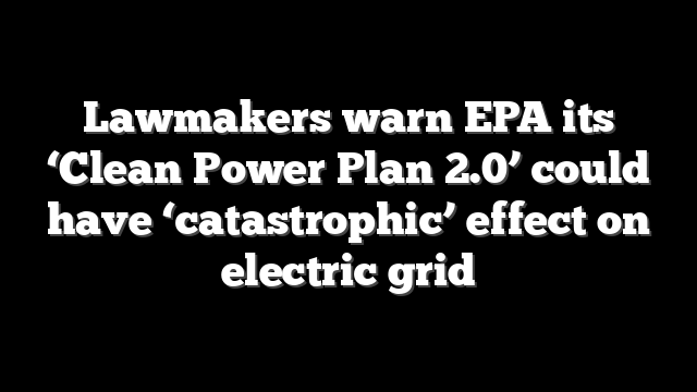 Lawmakers warn EPA its ‘Clean Power Plan 2.0’ could have ‘catastrophic’ effect on electric grid