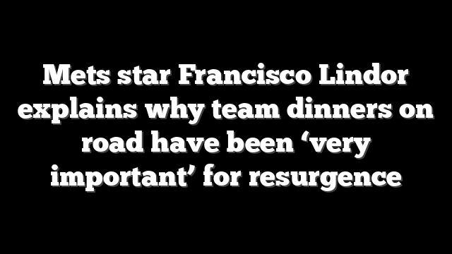 Mets star Francisco Lindor explains why team dinners on road have been ‘very important’ for resurgence