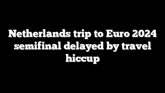 Netherlands trip to Euro 2024 semifinal delayed by travel hiccup