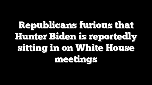 Republicans furious that Hunter Biden is reportedly sitting in on White House meetings