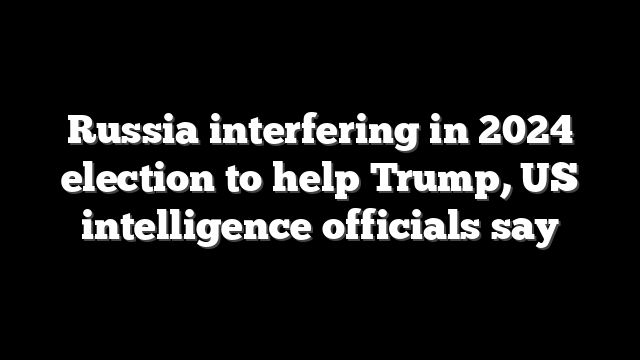 Russia interfering in 2024 election to help Trump, US intelligence officials say