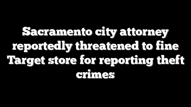 Sacramento city attorney reportedly threatened to fine Target store for reporting theft crimes