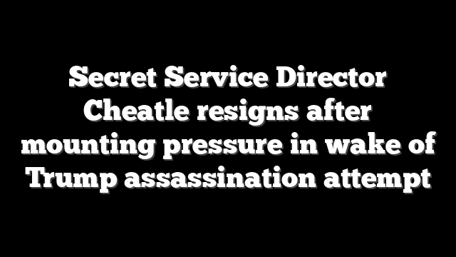 Secret Service Director Cheatle resigns after mounting pressure in wake of Trump assassination attempt
