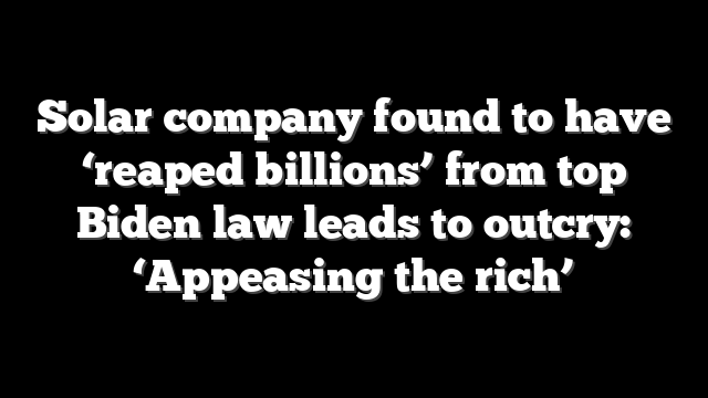 Solar company found to have ‘reaped billions’ from top Biden law leads to outcry: ‘Appeasing the rich’