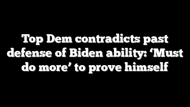 Top Dem contradicts past defense of Biden ability: ‘Must do more’ to prove himself