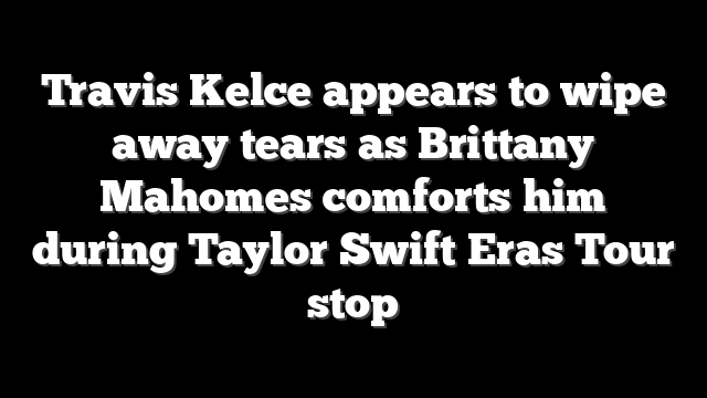 Travis Kelce appears to wipe away tears as Brittany Mahomes comforts him during Taylor Swift Eras Tour stop