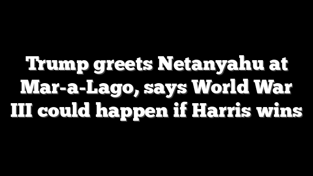 Trump greets Netanyahu at Mar-a-Lago, says World War III could happen if Harris wins