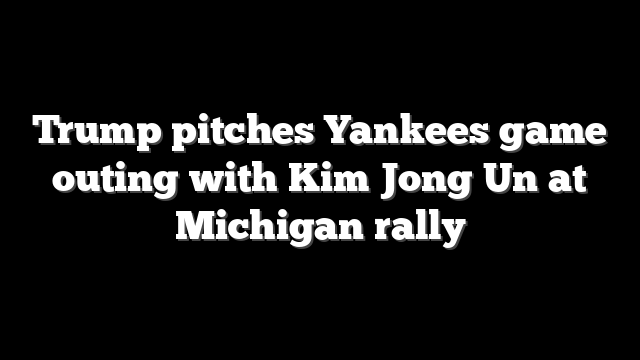 Trump pitches Yankees game outing with Kim Jong Un at Michigan rally