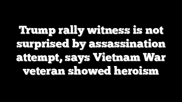 Trump rally witness is not surprised by assassination attempt, says Vietnam War veteran showed heroism
