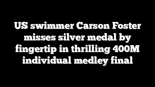 US swimmer Carson Foster misses silver medal by fingertip in thrilling 400M individual medley final