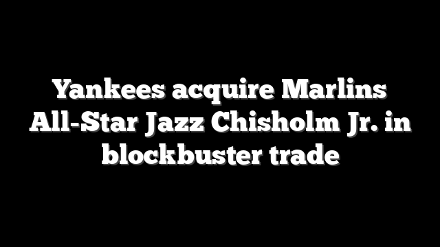 Yankees acquire Marlins All-Star Jazz Chisholm Jr. in blockbuster trade