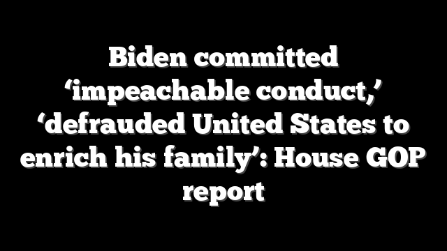 Biden committed ‘impeachable conduct,’ ‘defrauded United States to enrich his family’: House GOP report