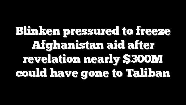 Blinken pressured to freeze Afghanistan aid after revelation nearly $300M could have gone to Taliban