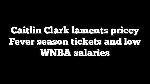 Caitlin Clark laments pricey Fever season tickets and low WNBA salaries