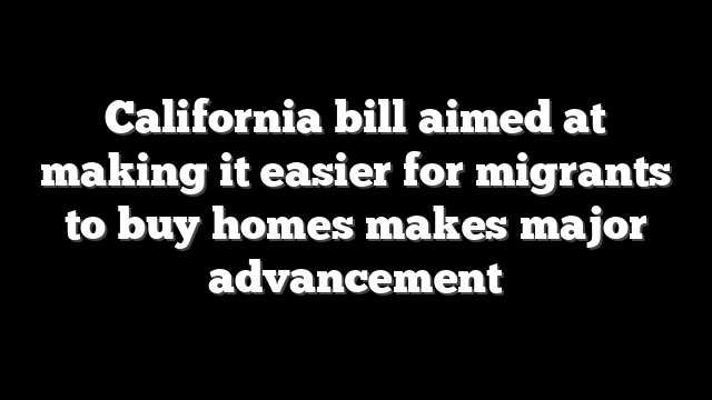 California bill aimed at making it easier for migrants to buy homes makes major advancement
