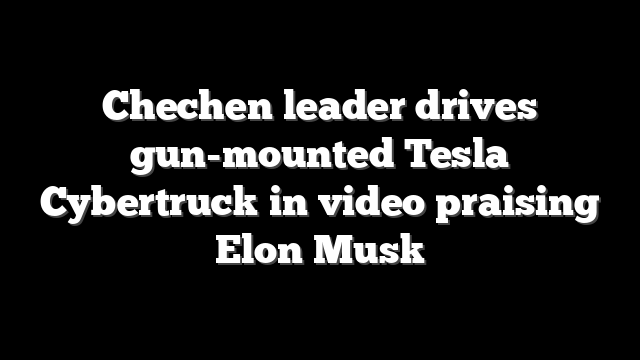 Chechen leader drives gun-mounted Tesla Cybertruck in video praising Elon Musk