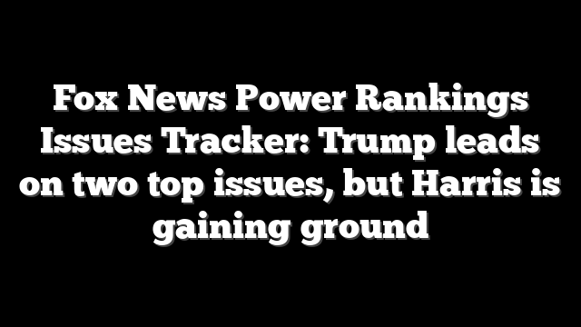 Fox News Power Rankings Issues Tracker: Trump leads on two top issues, but Harris is gaining ground