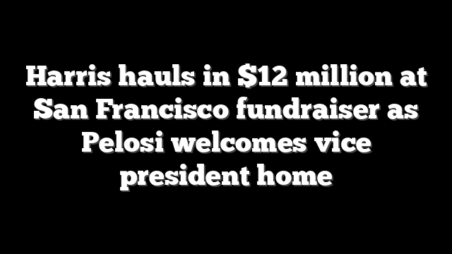 Harris hauls in $12 million at San Francisco fundraiser as Pelosi welcomes vice president home